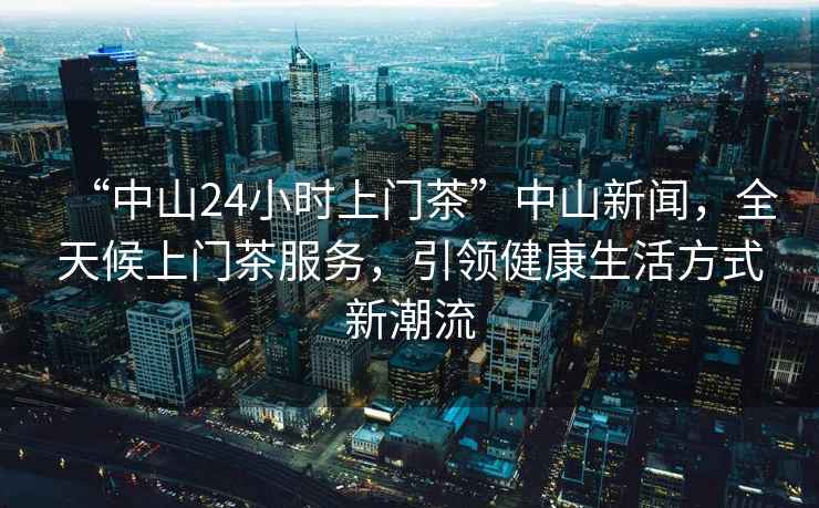 “中山24小時(shí)上門(mén)茶”中山新聞，全天候上門(mén)茶服務(wù)，引領(lǐng)健康生活方式新潮流