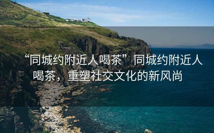 “同城約附近人喝茶”同城約附近人喝茶，重塑社交文化的新風(fēng)尚