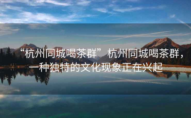“杭州同城喝茶群”杭州同城喝茶群，一種獨(dú)特的文化現(xiàn)象正在興起