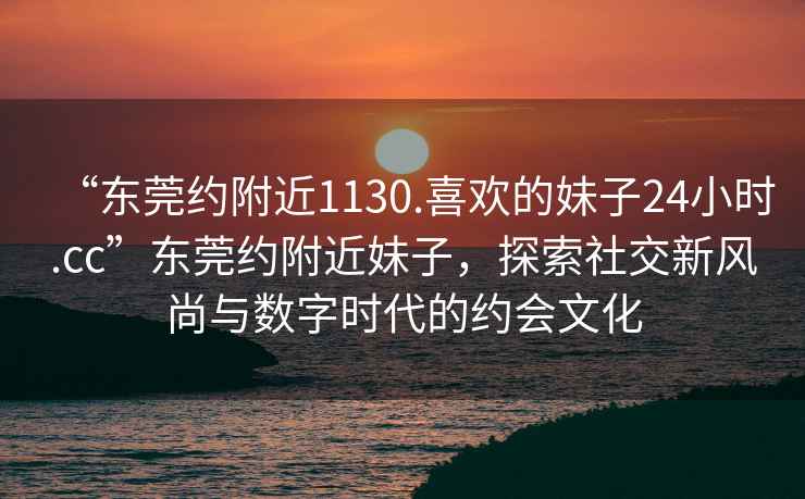 “東莞約附近1130.喜歡的妹子24小時.cc”東莞約附近妹子，探索社交新風(fēng)尚與數(shù)字時代的約會文化