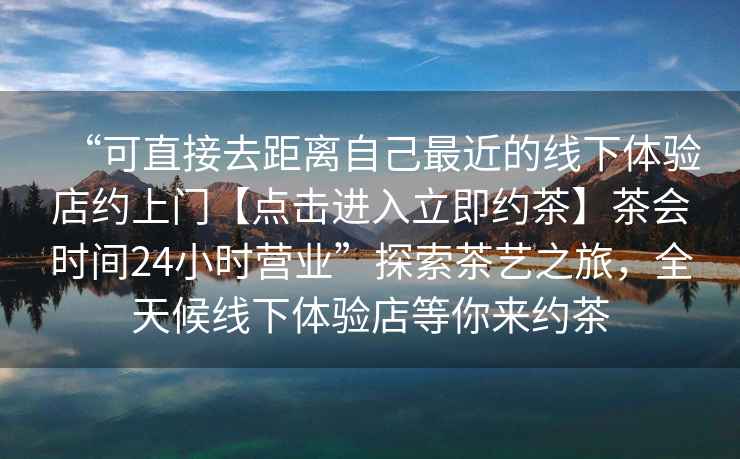 “可直接去距離自己最近的線下體驗店約上門【點擊進入立即約茶】茶會時間24小時營業(yè)”探索茶藝之旅，全天候線下體驗店等你來約茶