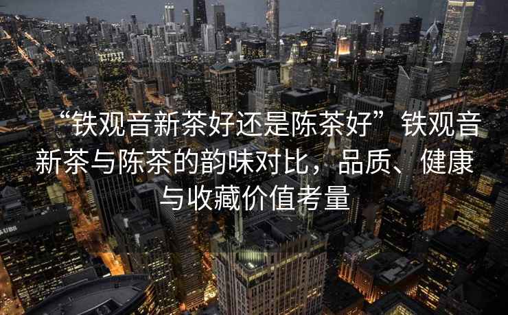 “鐵觀音新茶好還是陳茶好”鐵觀音新茶與陳茶的韻味對比，品質(zhì)、健康與收藏價值考量