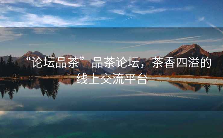 “論壇品茶”品茶論壇，茶香四溢的線上交流平臺