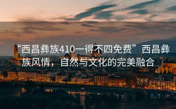 “西昌彝族410一得不四免費(fèi)”西昌彝族風(fēng)情，自然與文化的完美融合