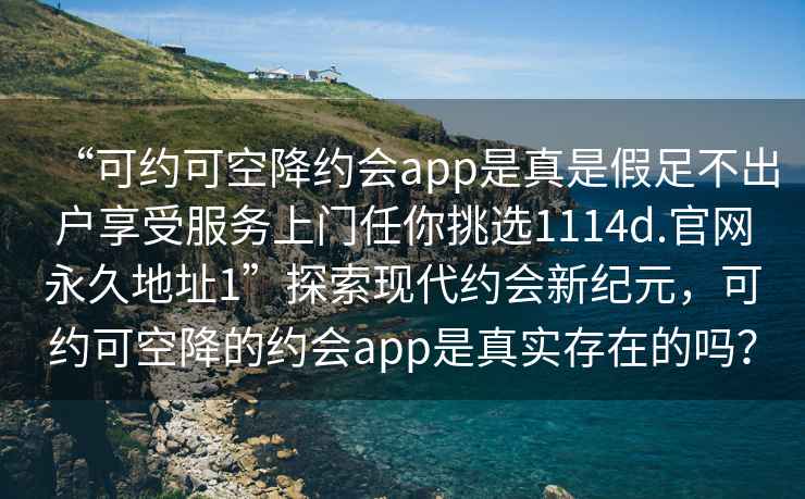 “可約可空降約會(huì)app是真是假足不出戶享受服務(wù)上門任你挑選1114d.官網(wǎng)永久地址1”探索現(xiàn)代約會(huì)新紀(jì)元，可約可空降的約會(huì)app是真實(shí)存在的嗎？