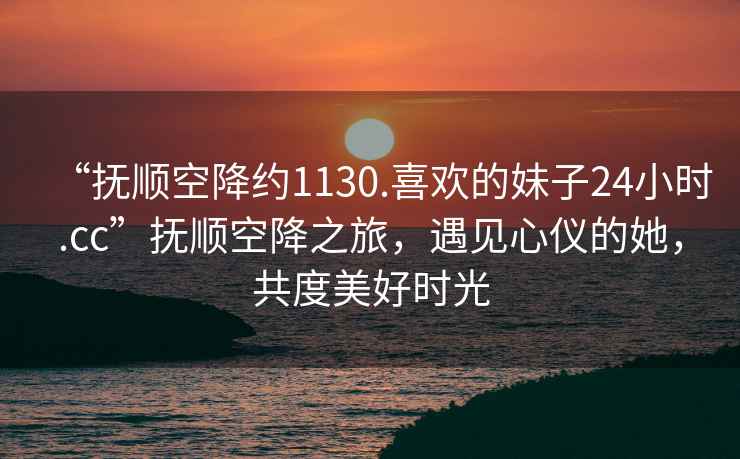 “撫順空降約1130.喜歡的妹子24小時(shí).cc”撫順空降之旅，遇見心儀的她，共度美好時(shí)光
