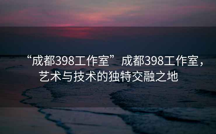 “成都398工作室”成都398工作室，藝術(shù)與技術(shù)的獨特交融之地
