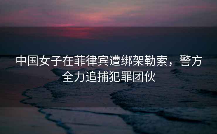 中國女子在菲律賓遭綁架勒索，警方全力追捕犯罪團(tuán)伙