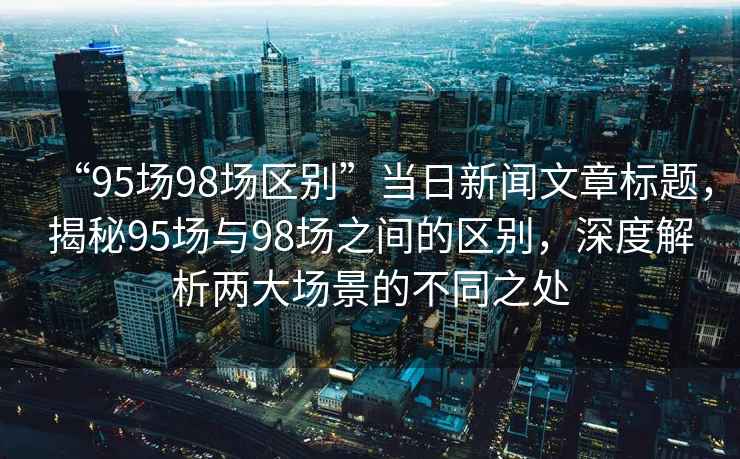 “95場(chǎng)98場(chǎng)區(qū)別”當(dāng)日新聞文章標(biāo)題，揭秘95場(chǎng)與98場(chǎng)之間的區(qū)別，深度解析兩大場(chǎng)景的不同之處