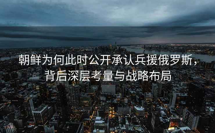 朝鮮為何此時(shí)公開(kāi)承認(rèn)兵援俄羅斯，背后深層考量與戰(zhàn)略布局