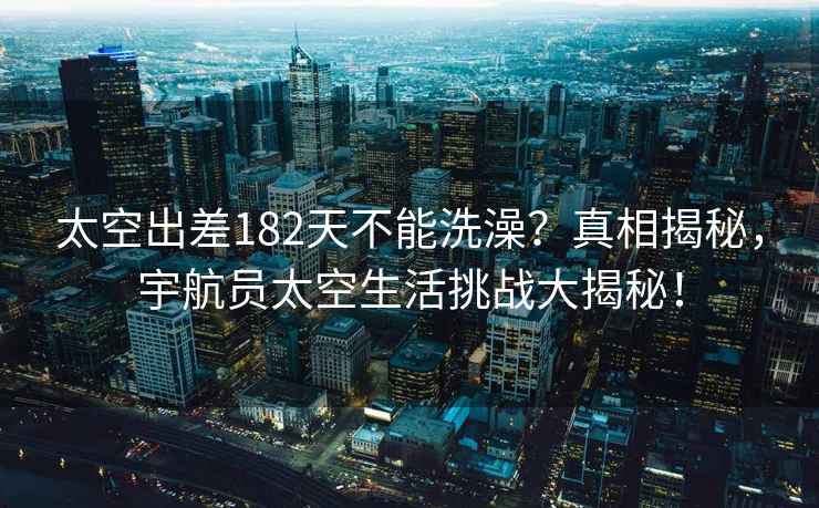 太空出差182天不能洗澡？真相揭秘，宇航員太空生活挑戰(zhàn)大揭秘！