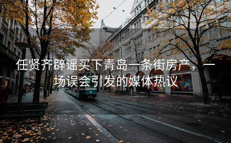 任賢齊辟謠買下青島一條街房產(chǎn)，一場(chǎng)誤會(huì)引發(fā)的媒體熱議