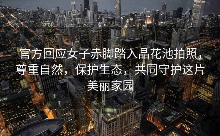 官方回應(yīng)女子赤腳踏入晶花池拍照，尊重自然，保護(hù)生態(tài)，共同守護(hù)這片美麗家園