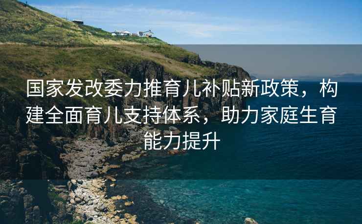 國(guó)家發(fā)改委力推育兒補(bǔ)貼新政策，構(gòu)建全面育兒支持體系，助力家庭生育能力提升