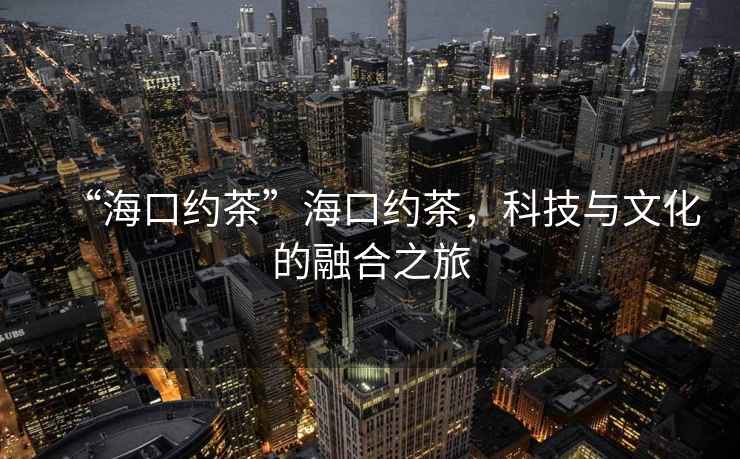 “海口約茶”?？诩s茶，科技與文化的融合之旅
