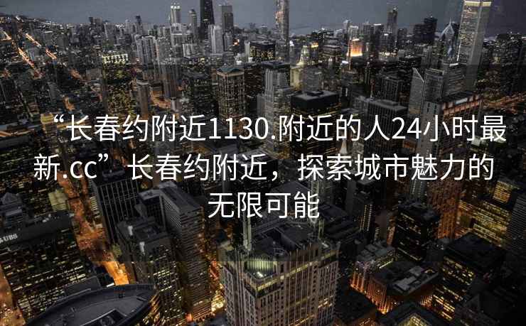 “長(zhǎng)春約附近1130.附近的人24小時(shí)最新.cc”長(zhǎng)春約附近，探索城市魅力的無限可能