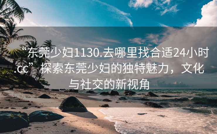 “東莞少婦1130.去哪里找合適24小時.cc”探索東莞少婦的獨特魅力，文化與社交的新視角