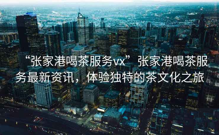 “張家港喝茶服務vx”張家港喝茶服務最新資訊，體驗獨特的茶文化之旅