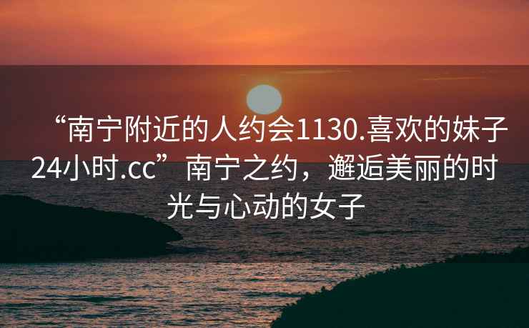 “南寧附近的人約會1130.喜歡的妹子24小時.cc”南寧之約，邂逅美麗的時光與心動的女子