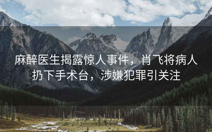 麻醉醫(yī)生揭露驚人事件，肖飛將病人扔下手術(shù)臺，涉嫌犯罪引關(guān)注