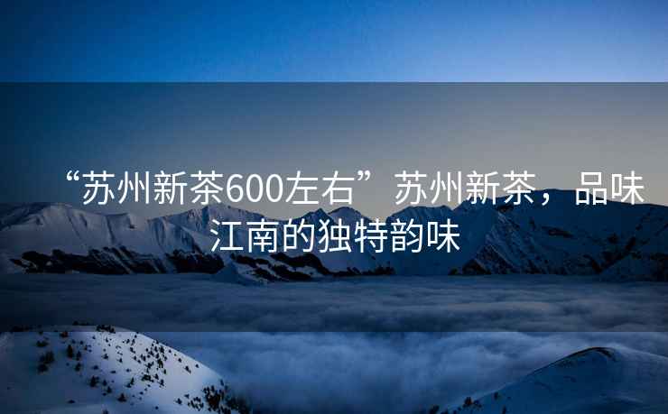 “蘇州新茶600左右”蘇州新茶，品味江南的獨特韻味