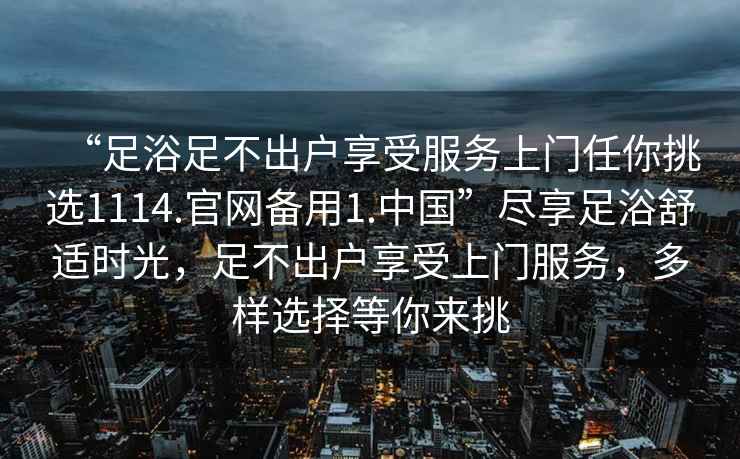 “足浴足不出戶享受服務上門任你挑選1114.官網(wǎng)備用1.中國”盡享足浴舒適時光，足不出戶享受上門服務，多樣選擇等你來挑