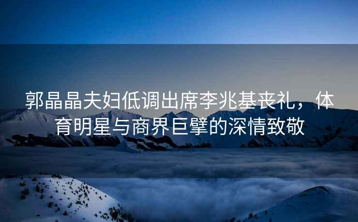 郭晶晶夫婦低調(diào)出席李兆基喪禮，體育明星與商界巨擘的深情致敬