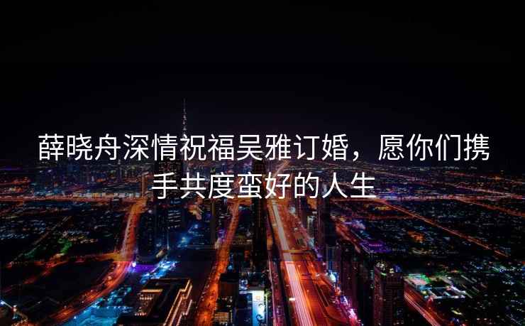 薛曉舟深情祝福吳雅訂婚，愿你們攜手共度蠻好的人生