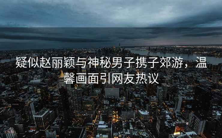 疑似趙麗穎與神秘男子攜子郊游，溫馨畫(huà)面引網(wǎng)友熱議