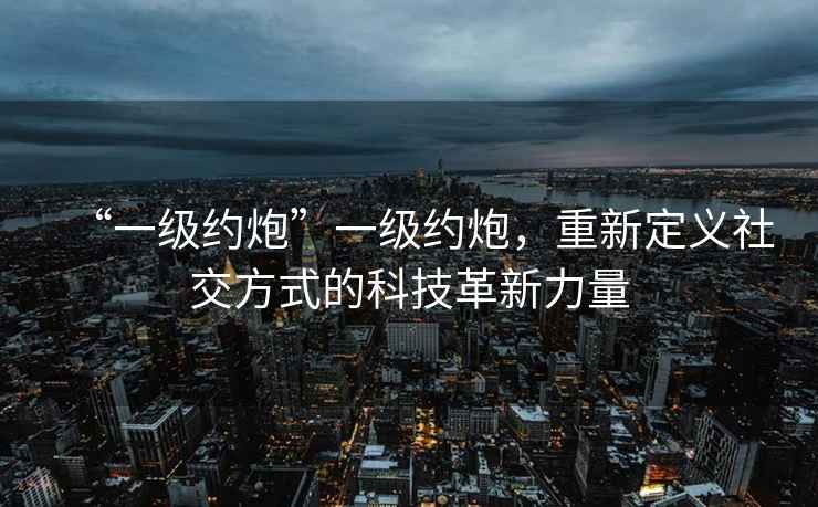 “一級(jí)約炮”一級(jí)約炮，重新定義社交方式的科技革新力量