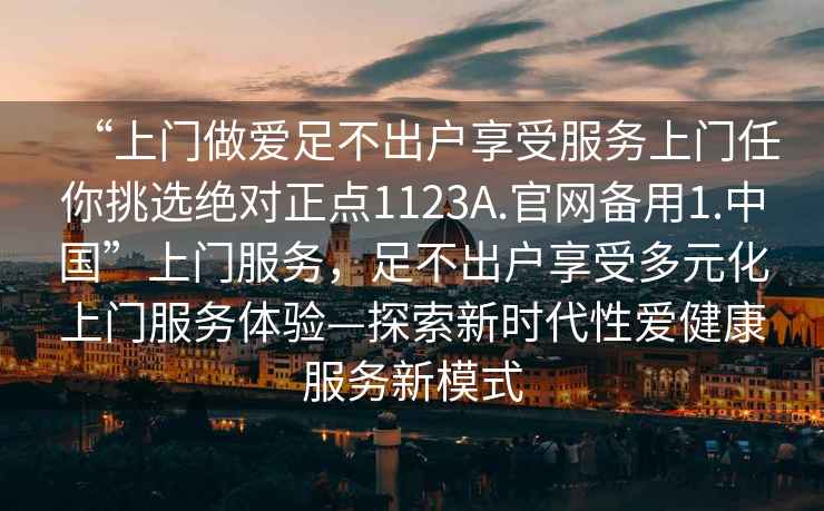 “上門做愛足不出戶享受服務(wù)上門任你挑選絕對(duì)正點(diǎn)1123A.官網(wǎng)備用1.中國”上門服務(wù)，足不出戶享受多元化上門服務(wù)體驗(yàn)—探索新時(shí)代性愛健康服務(wù)新模式