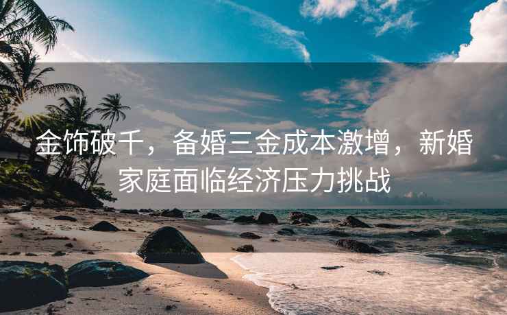 金飾破千，備婚三金成本激增，新婚家庭面臨經(jīng)濟(jì)壓力挑戰(zhàn)