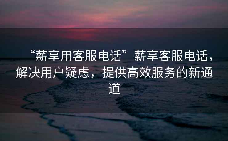 “薪享用客服電話”薪享客服電話，解決用戶疑慮，提供高效服務(wù)的新通道