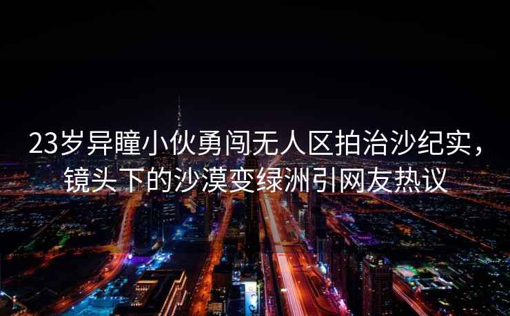 23歲異瞳小伙勇闖無(wú)人區(qū)拍治沙紀(jì)實(shí)，鏡頭下的沙漠變綠洲引網(wǎng)友熱議