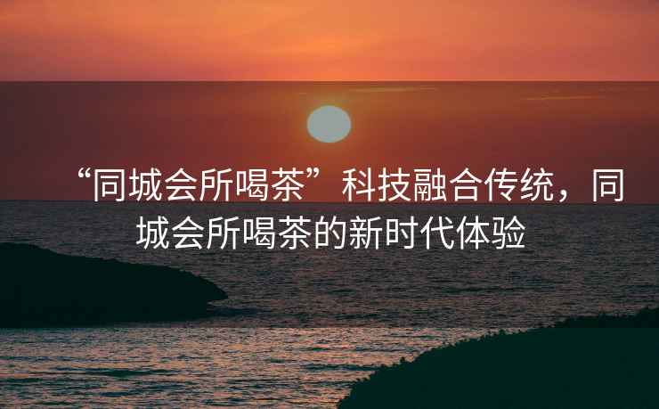 “同城會(huì)所喝茶”科技融合傳統(tǒng)，同城會(huì)所喝茶的新時(shí)代體驗(yàn)