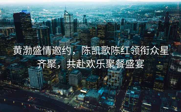黃渤盛情邀約，陳凱歌陳紅領(lǐng)銜眾星齊聚，共赴歡樂(lè)聚餐盛宴
