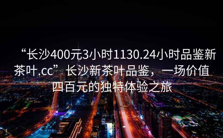 “長沙400元3小時1130.24小時品鑒新茶葉.cc”長沙新茶葉品鑒，一場價值四百元的獨特體驗之旅