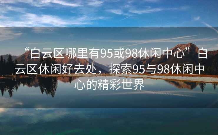 “白云區(qū)哪里有95或98休閑中心”白云區(qū)休閑好去處，探索95與98休閑中心的精彩世界
