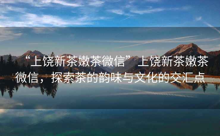 “上饒新茶嫩茶微信”上饒新茶嫩茶微信，探索茶的韻味與文化的交匯點(diǎn)