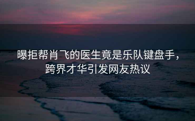 曝拒幫肖飛的醫(yī)生竟是樂(lè)隊(duì)鍵盤手，跨界才華引發(fā)網(wǎng)友熱議