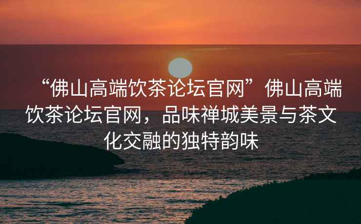 “佛山高端飲茶論壇官網(wǎng)”佛山高端飲茶論壇官網(wǎng)，品味禪城美景與茶文化交融的獨(dú)特韻味