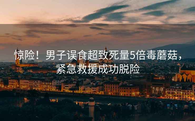 驚險！男子誤食超致死量5倍毒蘑菇，緊急救援成功脫險
