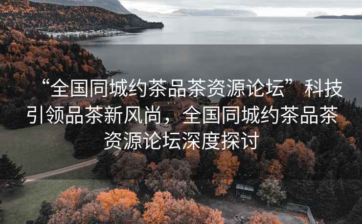 “全國(guó)同城約茶品茶資源論壇”科技引領(lǐng)品茶新風(fēng)尚，全國(guó)同城約茶品茶資源論壇深度探討