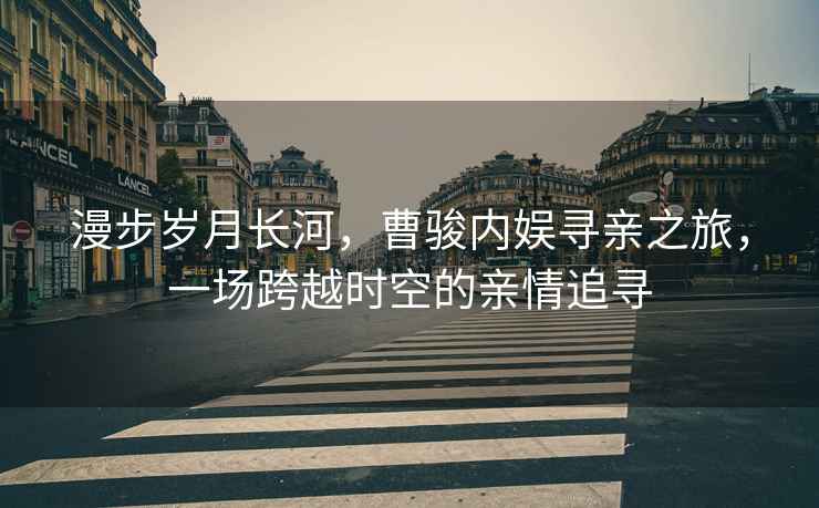 漫步歲月長(zhǎng)河，曹駿內(nèi)娛尋親之旅，一場(chǎng)跨越時(shí)空的親情追尋