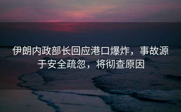 伊朗內(nèi)政部長回應(yīng)港口爆炸，事故源于安全疏忽，將徹查原因
