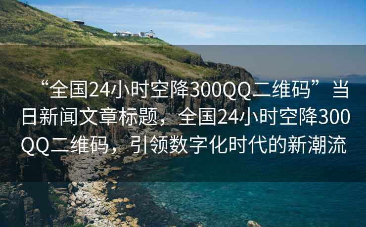 “全國24小時空降300QQ二維碼”當(dāng)日新聞文章標(biāo)題，全國24小時空降300QQ二維碼，引領(lǐng)數(shù)字化時代的新潮流