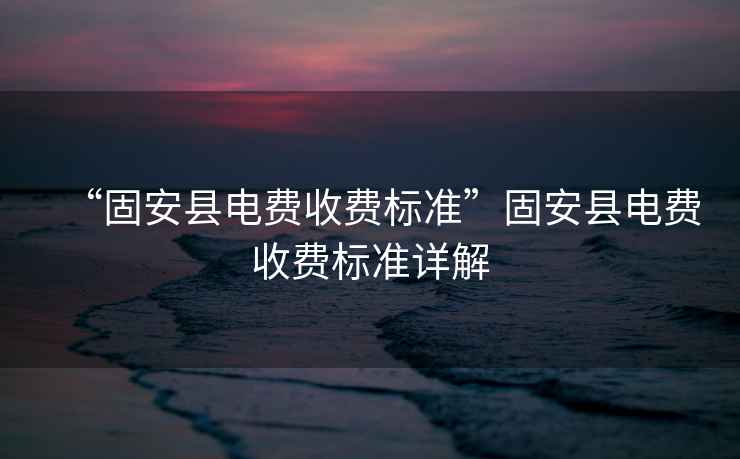 “固安縣電費收費標(biāo)準(zhǔn)”固安縣電費收費標(biāo)準(zhǔn)詳解