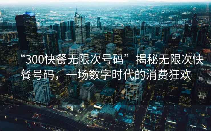 “300快餐無限次號碼”揭秘?zé)o限次快餐號碼，一場數(shù)字時代的消費狂歡