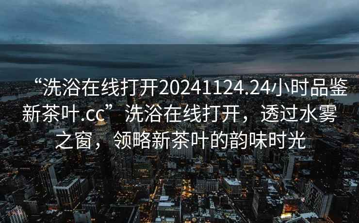 “洗浴在線打開20241124.24小時(shí)品鑒新茶葉.cc”洗浴在線打開，透過水霧之窗，領(lǐng)略新茶葉的韻味時(shí)光