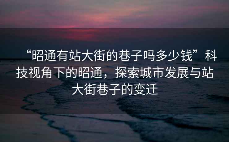 “昭通有站大街的巷子嗎多少錢”科技視角下的昭通，探索城市發(fā)展與站大街巷子的變遷